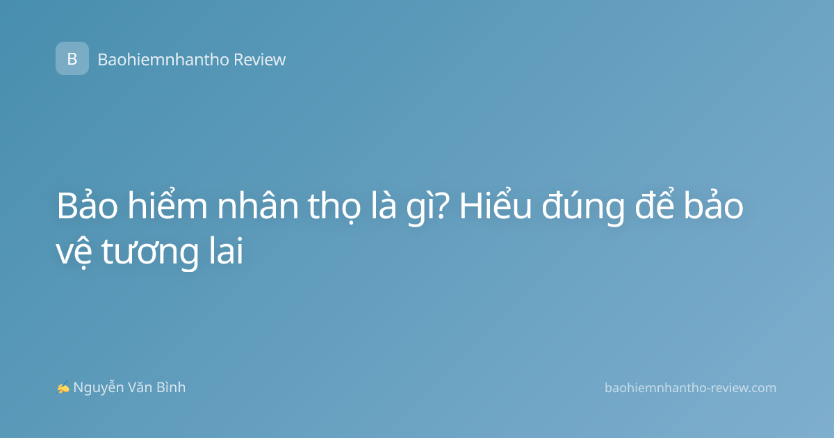 Bảo hiểm nhân thọ là gì? Hiểu đúng để bảo vệ tương lai
